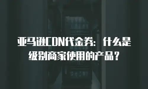 亚马逊CDN代金券：什么是级别商家使用的产品？