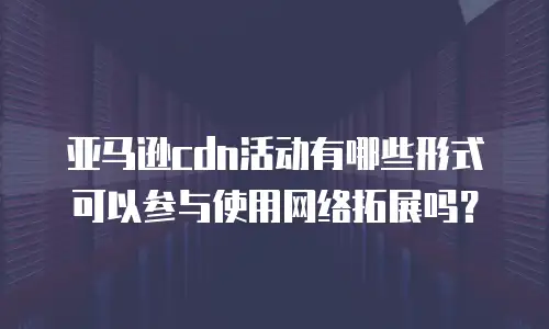 亚马逊cdn活动有哪些形式可以参与使用网络拓展吗？
