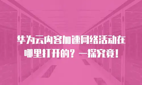华为云内容加速网络活动在哪里打开的？一探究竟！