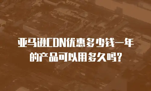 亚马逊CDN优惠多少钱一年的产品可以用多久吗？