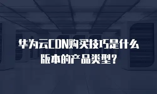 华为云CDN购买技巧是什么版本的产品类型？