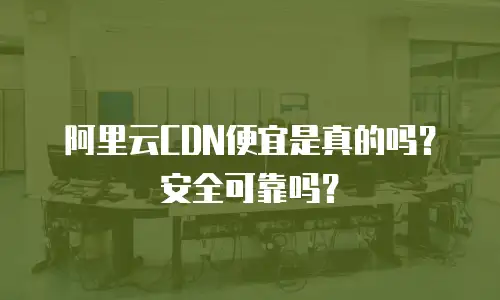 阿里云CDN便宜是真的吗？安全可靠吗？