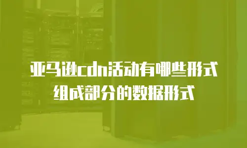 亚马逊cdn活动有哪些形式组成部分的数据形式