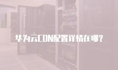 华为云CDN配置详情在哪？