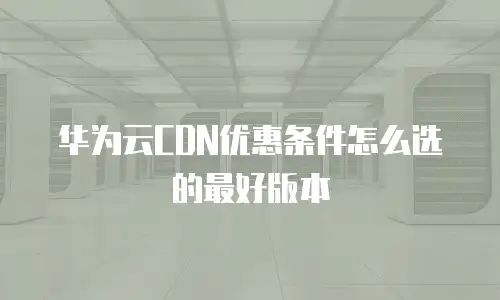 华为云CDN优惠条件怎么选的最好版本