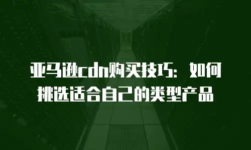 亚马逊cdn购买技巧：如何挑选适合自己的类型产品