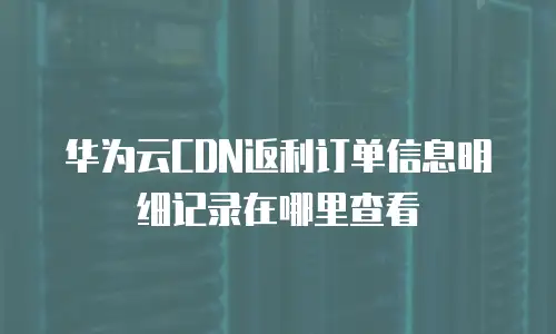 华为云CDN返利订单信息明细记录在哪里查看
