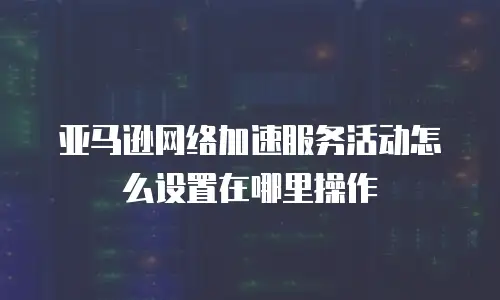 亚马逊网络加速服务活动怎么设置在哪里操作