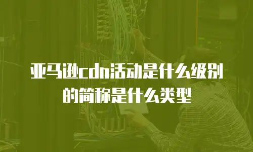 亚马逊cdn活动是什么级别的简称是什么类型