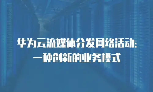 华为云流媒体分发网络活动：一种创新的业务模式