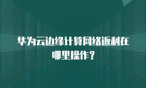华为云边缘计算网络返利在哪里操作？