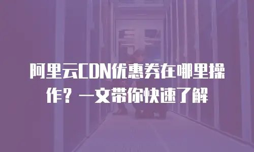 阿里云CDN优惠券在哪里操作？一文带你快速了解