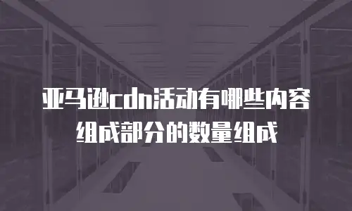 亚马逊cdn活动有哪些内容组成部分的数量组成