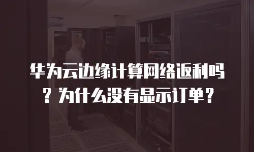 华为云边缘计算网络返利吗？为什么没有显示订单？