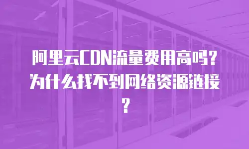 阿里云CDN流量费用高吗？为什么找不到网络资源链接？
