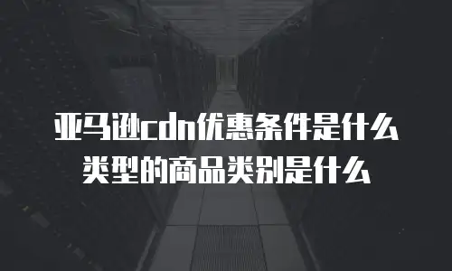亚马逊cdn优惠条件是什么类型的商品类别是什么