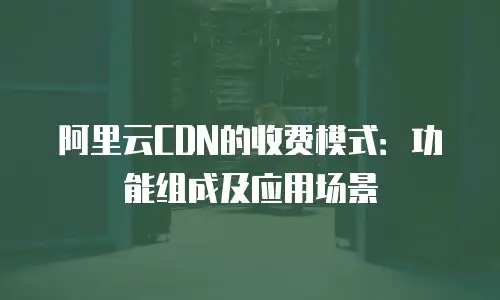 阿里云CDN的收费模式：功能组成及应用场景