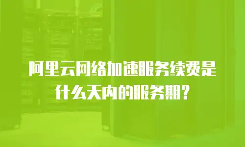 阿里云网络加速服务续费是什么天内的服务期？