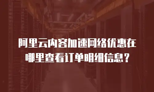 阿里云内容加速网络优惠在哪里查看订单明细信息？