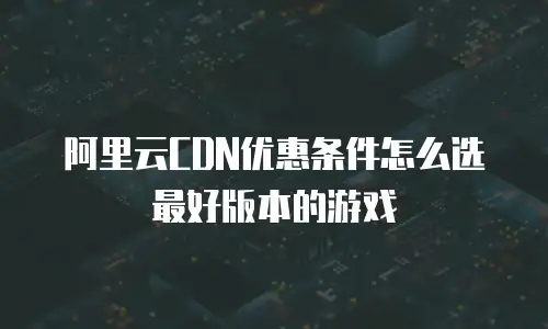 阿里云CDN优惠条件怎么选最好版本的游戏