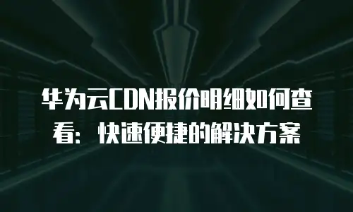 华为云CDN报价明细如何查看：快速便捷的解决方案