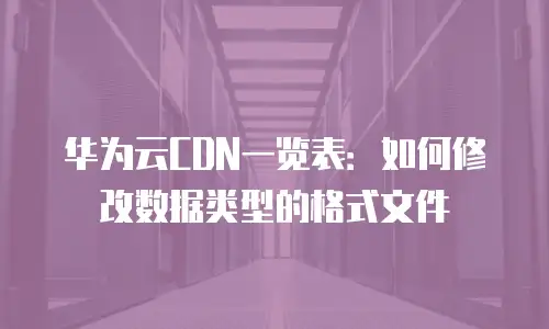 华为云CDN一览表：如何修改数据类型的格式文件