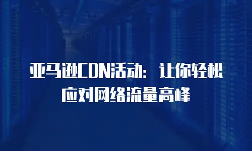 亚马逊CDN活动：让你轻松应对网络流量高峰