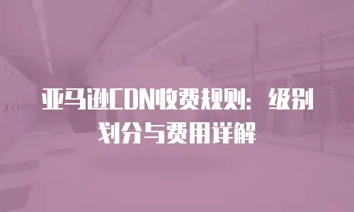 亚马逊CDN收费规则：级别划分与费用详解