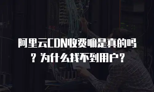 阿里云CDN收费嘛是真的吗？为什么找不到用户？