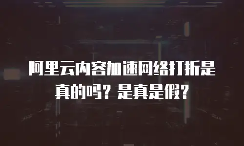 阿里云内容加速网络打折是真的吗？是真是假？