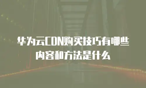 华为云CDN购买技巧有哪些内容和方法是什么