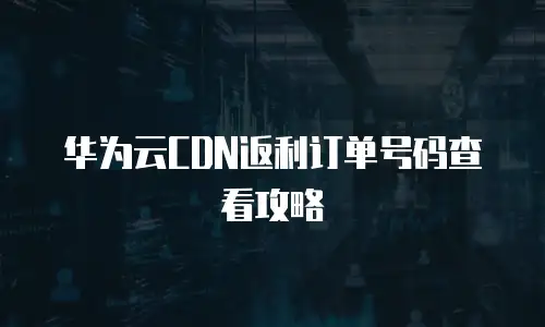 华为云CDN返利订单号码查看攻略