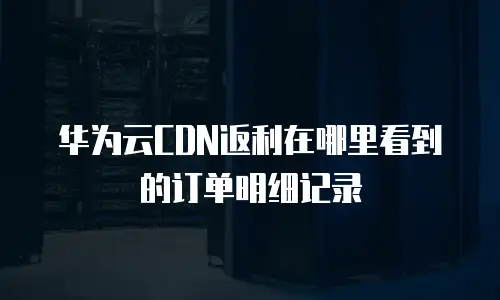 华为云CDN返利在哪里看到的订单明细记录