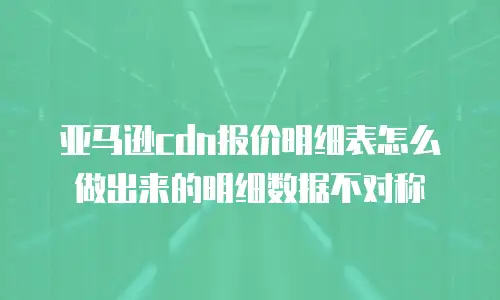 亚马逊cdn报价明细表怎么做出来的明细数据不对称