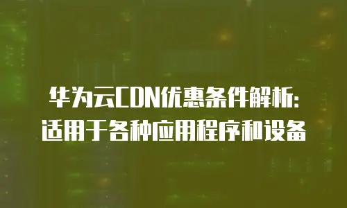 华为云CDN优惠条件解析：适用于各种应用程序和设备