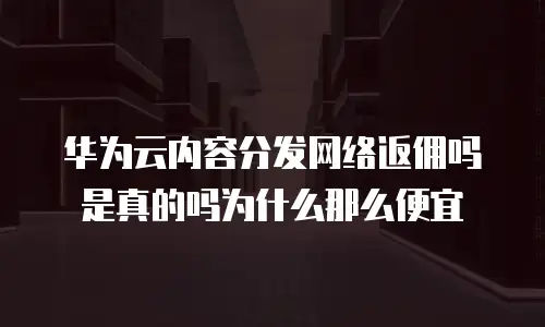 华为云内容分发网络返佣吗是真的吗为什么那么便宜