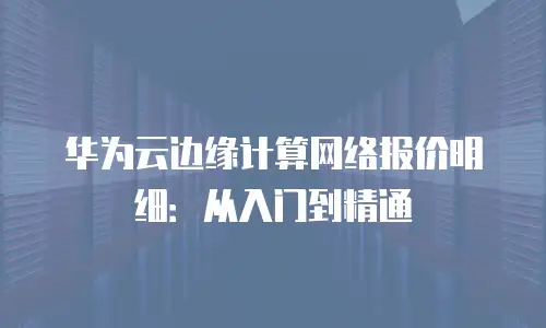 华为云边缘计算网络报价明细：从入门到精通
