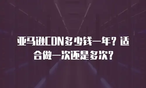 亚马逊CDN多少钱一年？适合做一次还是多次？