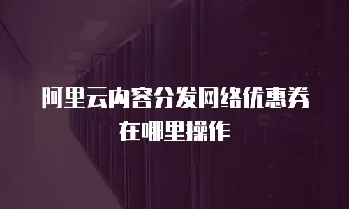 阿里云内容分发网络优惠券在哪里操作