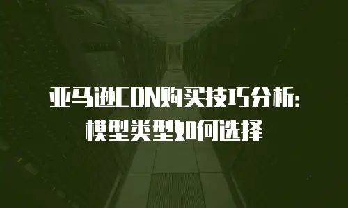 亚马逊CDN购买技巧分析：模型类型如何选择