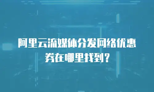 阿里云流媒体分发网络优惠券在哪里找到？