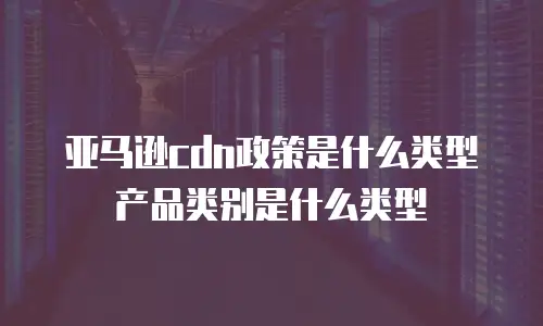 亚马逊cdn政策是什么类型产品类别是什么类型