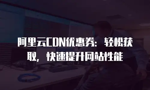 阿里云CDN优惠券：轻松获取，快速提升网站性能
