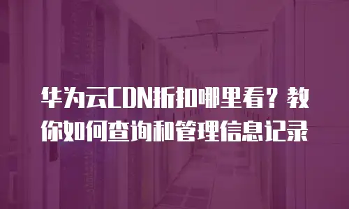 华为云CDN折扣哪里看？教你如何查询和管理信息记录