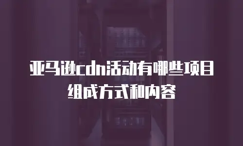 亚马逊cdn活动有哪些项目组成方式和内容