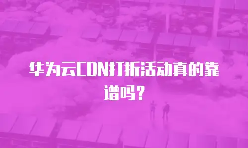 华为云CDN打折活动真的靠谱吗？