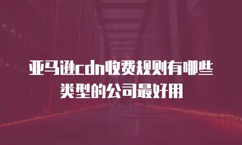 亚马逊cdn收费规则有哪些类型的公司最好用