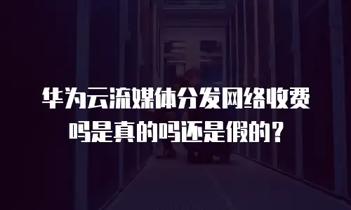 华为云流媒体分发网络收费吗是真的吗还是假的？