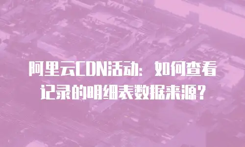 阿里云CDN活动：如何查看记录的明细表数据来源？