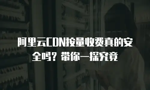阿里云CDN按量收费真的安全吗？带你一探究竟